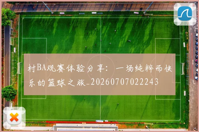 村BA观赛体验分享：一场纯粹而快乐的篮球之旅_20260707022243
