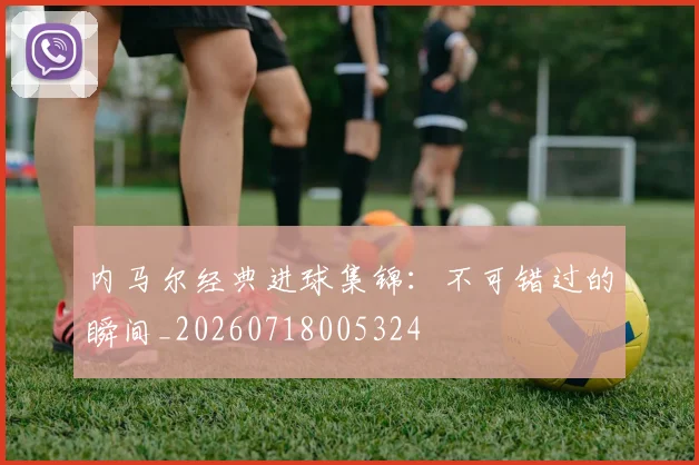 内马尔经典进球集锦:不可错过的瞬间_20260718005324