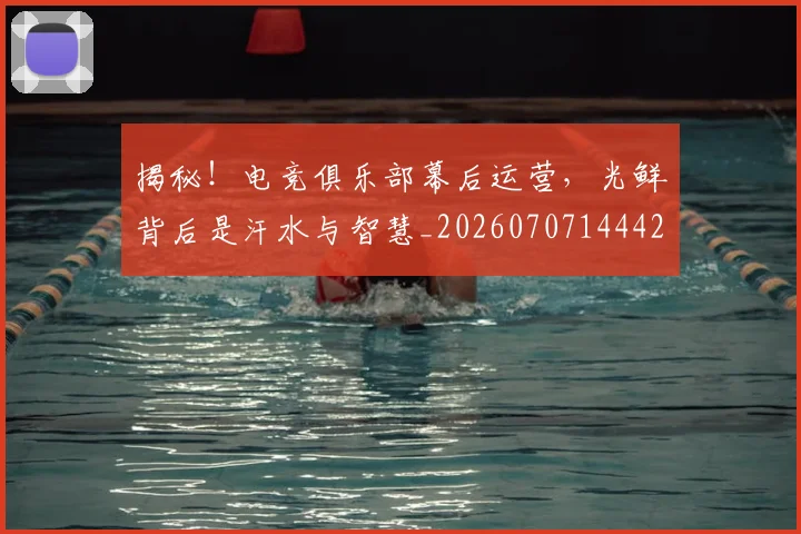 揭秘!电竞俱乐部幕后运营,光鲜背后是汗水与智慧_20260707144421