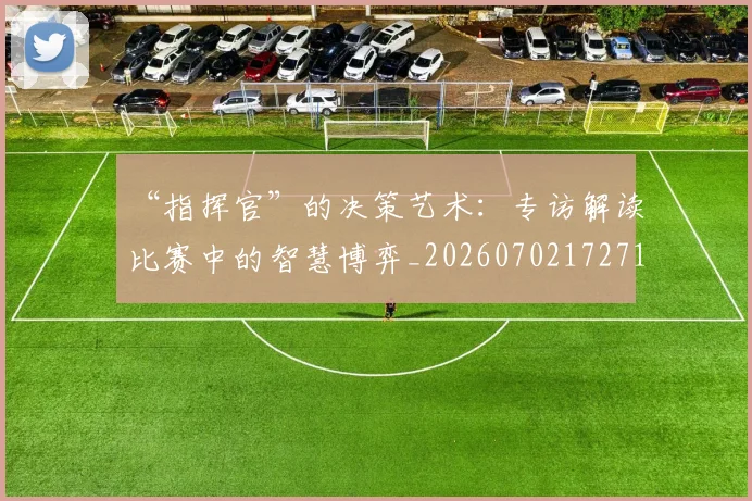 “指挥官”的决策艺术：专访解读比赛中的智慧博弈_20260702172713_20260715183110