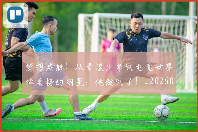 梦想启航!从青涩少年到电竞世界排名榜的明星,他做到了!_20260708190253
