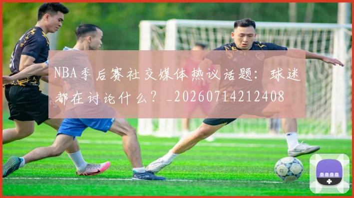 NBA季后赛社交媒体热议话题:球迷都在讨论什么?_20260714212408
