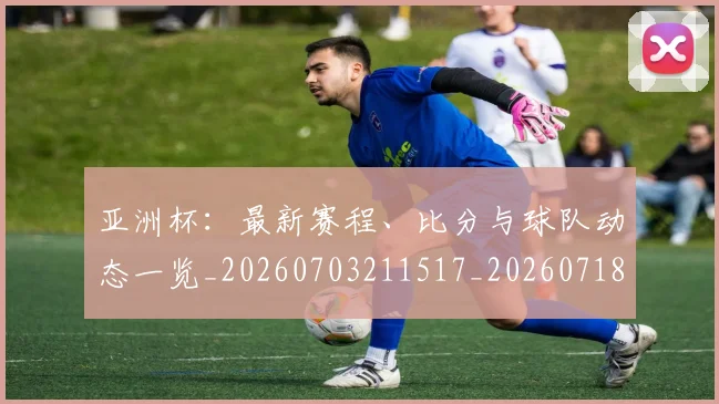 亚洲杯：最新赛程、比分与球队动态一览_20260703211517_20260718201603