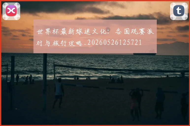 世界杯最新球迷文化:各国观赛派对与旅行攻略_20260526125721