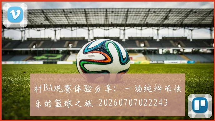 村BA观赛体验分享：一场纯粹而快乐的篮球之旅_20260707022243
