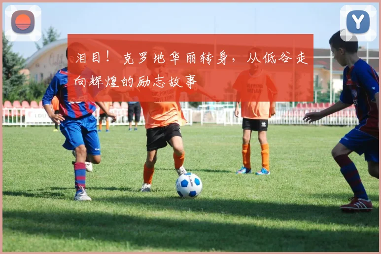 泪目！克罗地华丽转身，从低谷走向辉煌的励志故事