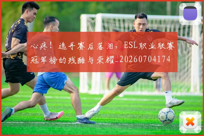 心疼!选手赛后落泪,ESL职业联赛冠军榜的残酷与荣耀_20260704174013