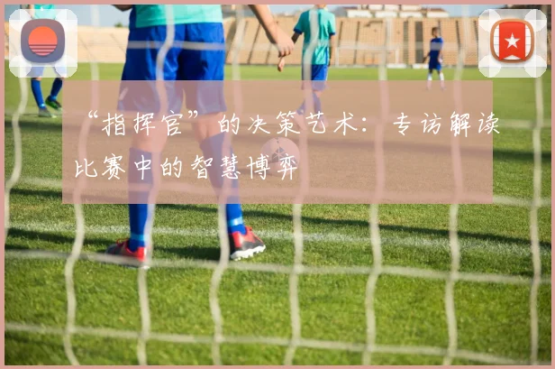 “指挥官”的决策艺术：专访解读比赛中的智慧博弈