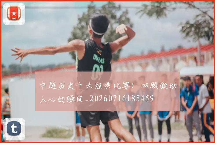 中超历史十大经典比赛：回顾激动人心的瞬间_20260716185459