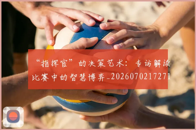 “指挥官”的决策艺术:专访解读比赛中的智慧博弈_20260702172713_20260715183110