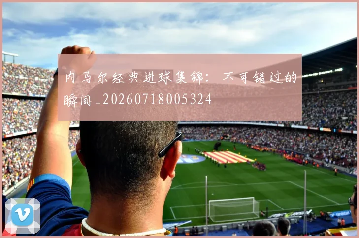 内马尔经典进球集锦：不可错过的瞬间_20260718005324