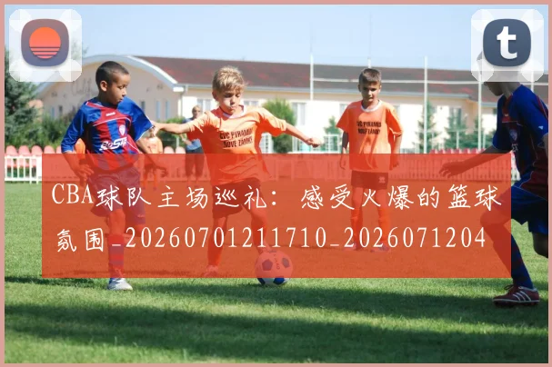 CBA球队主场巡礼：感受火爆的篮球氛围_20260701211710_20260712045946